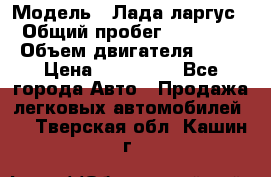  › Модель ­ Лада ларгус  › Общий пробег ­ 200 000 › Объем двигателя ­ 16 › Цена ­ 400 000 - Все города Авто » Продажа легковых автомобилей   . Тверская обл.,Кашин г.